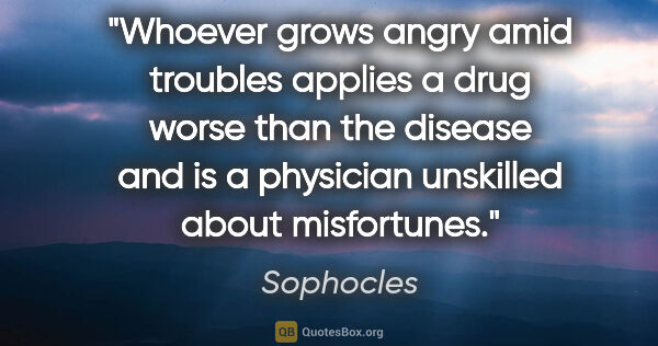 Sophocles quote: "Whoever grows angry amid troubles applies a drug worse than..."