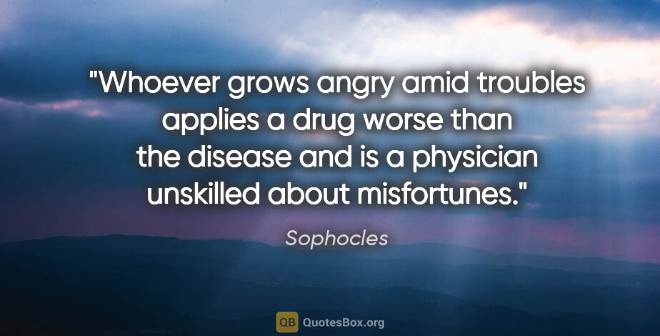 Sophocles quote: "Whoever grows angry amid troubles applies a drug worse than..."
