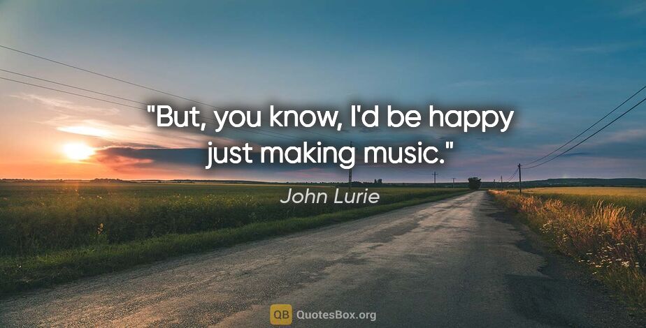 John Lurie quote: "But, you know, I'd be happy just making music."