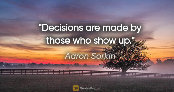 Aaron Sorkin quote: "Decisions are made by those who show up."