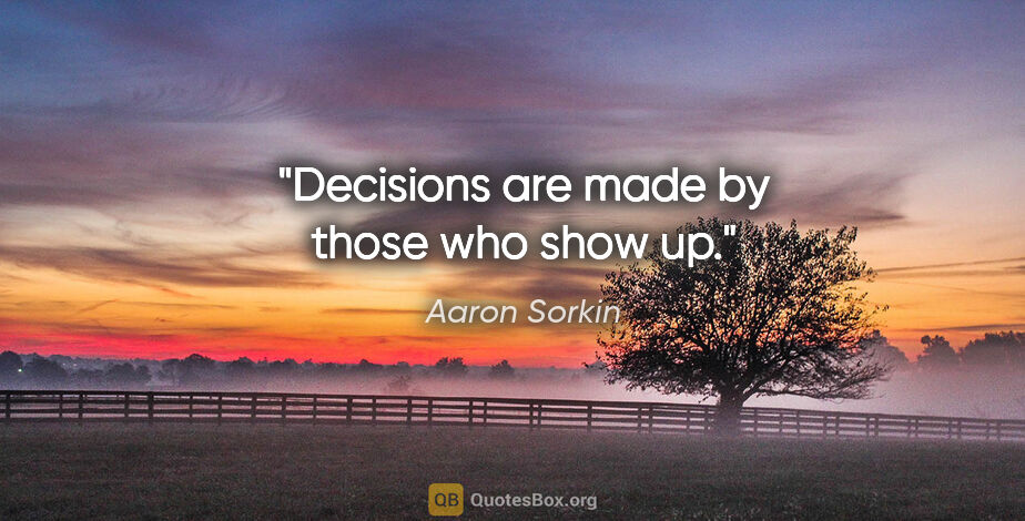 Aaron Sorkin quote: "Decisions are made by those who show up."