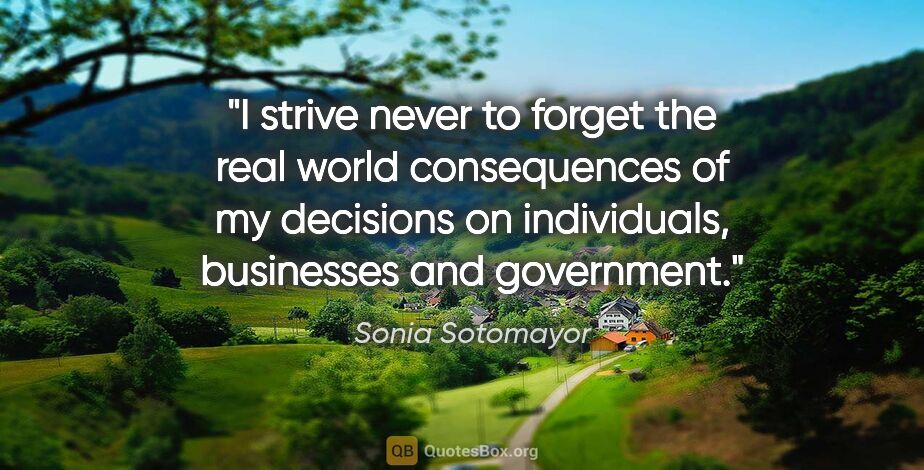 Sonia Sotomayor quote: "I strive never to forget the real world consequences of my..."