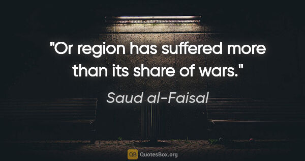 Saud al-Faisal quote: "Or region has suffered more than its share of wars."