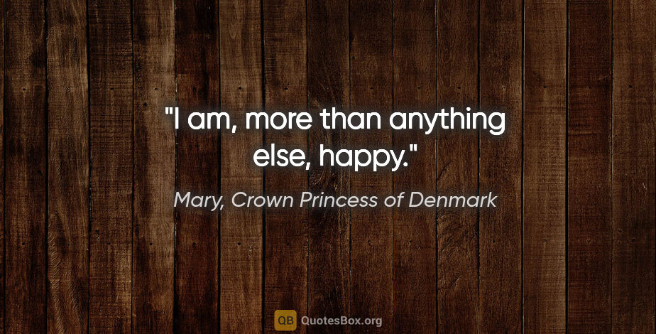 Mary, Crown Princess of Denmark quote: "I am, more than anything else, happy."