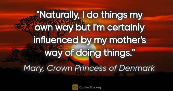 Mary, Crown Princess of Denmark quote: "Naturally, I do things my own way but I'm certainly influenced..."