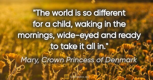 Mary, Crown Princess of Denmark quote: "The world is so different for a child, waking in the mornings,..."