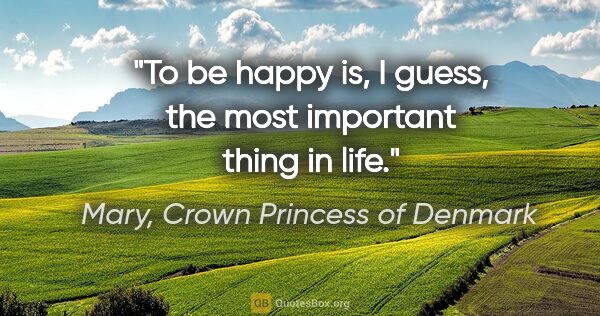 Mary, Crown Princess of Denmark quote: "To be happy is, I guess, the most important thing in life."