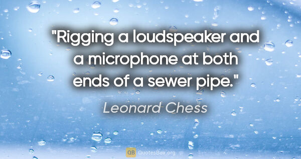 Leonard Chess quote: "Rigging a loudspeaker and a microphone at both ends of a sewer..."