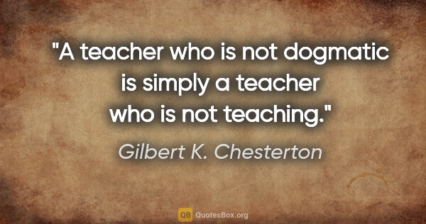 Gilbert K. Chesterton quote: "A teacher who is not dogmatic is simply a teacher who is not..."