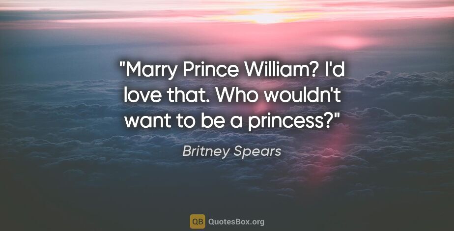 Britney Spears quote: "Marry Prince William? I'd love that. Who wouldn't want to be a..."