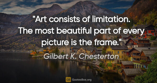 Gilbert K. Chesterton quote: "Art consists of limitation. The most beautiful part of every..."