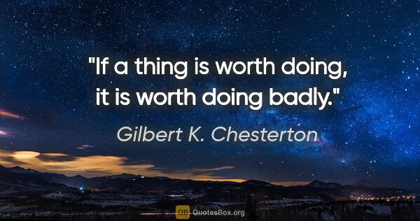 Gilbert K. Chesterton quote: "If a thing is worth doing, it is worth doing badly."