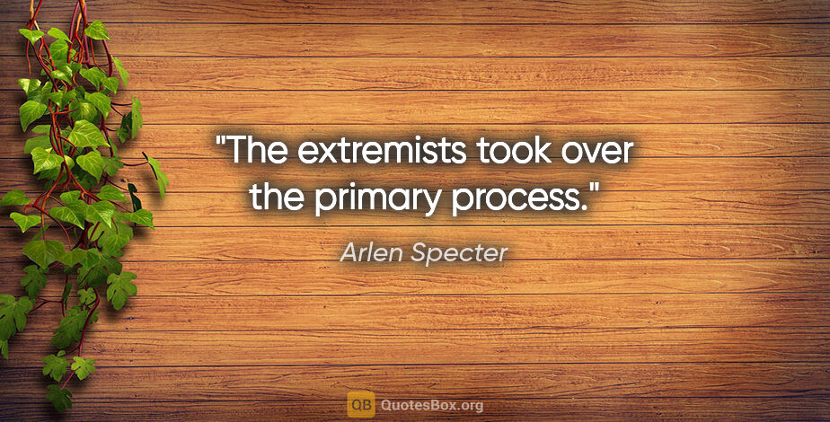 Arlen Specter quote: "The extremists took over the primary process."