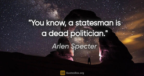 Arlen Specter quote: "You know, a statesman is a dead politician."