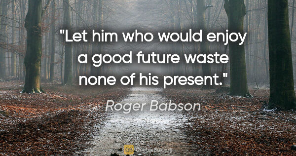 Roger Babson quote: "Let him who would enjoy a good future waste none of his present."