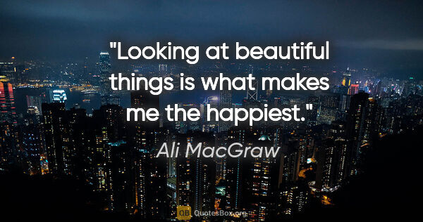 Ali MacGraw quote: "Looking at beautiful things is what makes me the happiest."