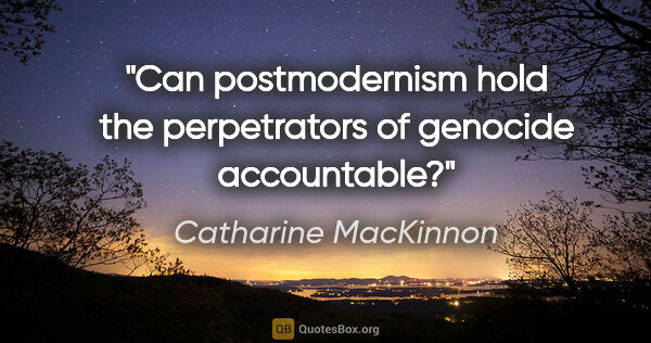 Catharine MacKinnon quote: "Can postmodernism hold the perpetrators of genocide accountable?"