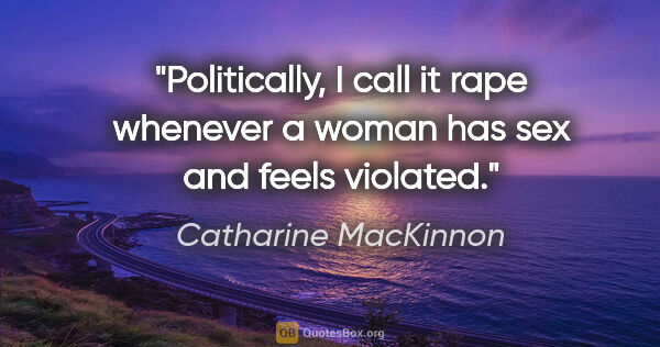 Catharine MacKinnon quote: "Politically, I call it rape whenever a woman has sex and feels..."