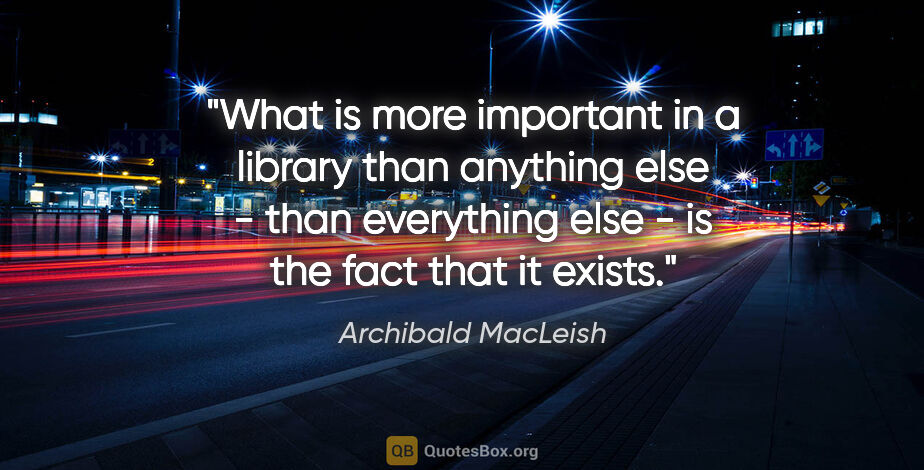 Archibald MacLeish quote: "What is more important in a library than anything else - than..."