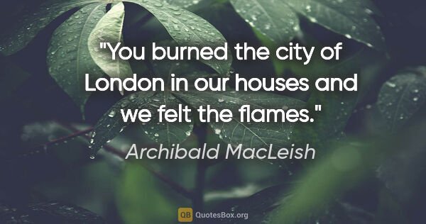 Archibald MacLeish quote: "You burned the city of London in our houses and we felt the..."
