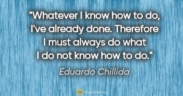 Eduardo Chillida quote: "Whatever I know how to do, I've already done. Therefore I must..."