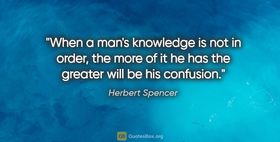 Herbert Spencer quote: "When a man's knowledge is not in order, the more of it he has..."