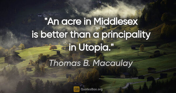Thomas B. Macaulay quote: "An acre in Middlesex is better than a principality in Utopia."