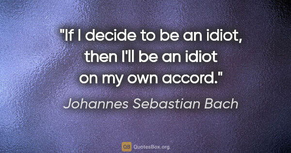 Johannes Sebastian Bach quote: "If I decide to be an idiot, then I'll be an idiot on my own..."