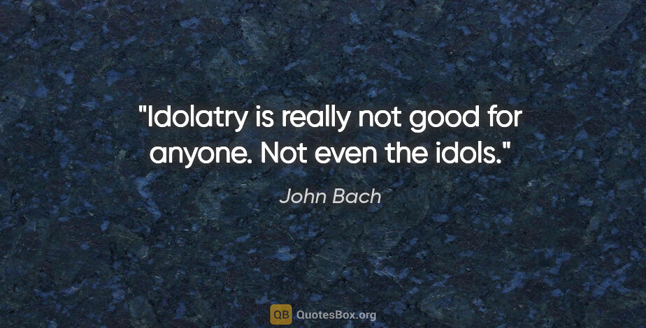 John Bach quote: "Idolatry is really not good for anyone. Not even the idols."