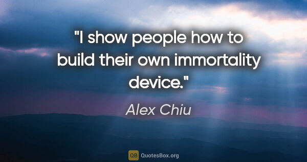 Alex Chiu quote: "I show people how to build their own immortality device."