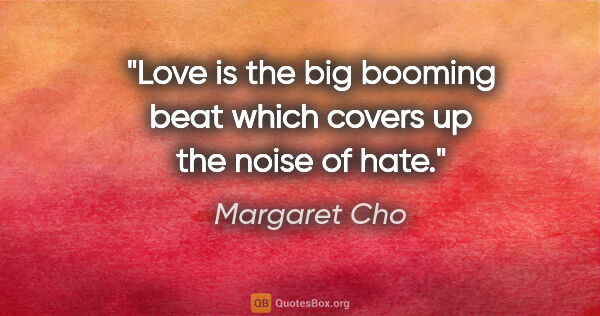 Margaret Cho quote: "Love is the big booming beat which covers up the noise of hate."