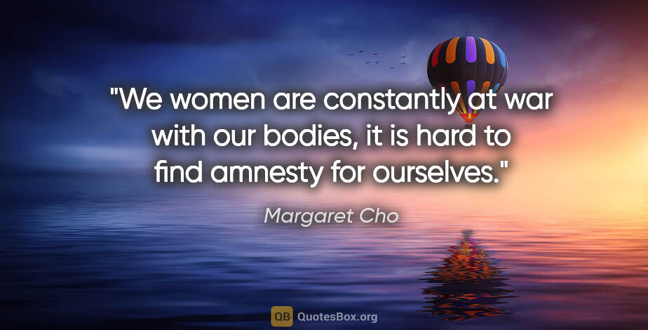 Margaret Cho quote: "We women are constantly at war with our bodies, it is hard to..."