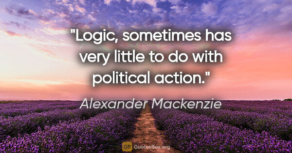 Alexander Mackenzie quote: "Logic, sometimes has very little to do with political action."