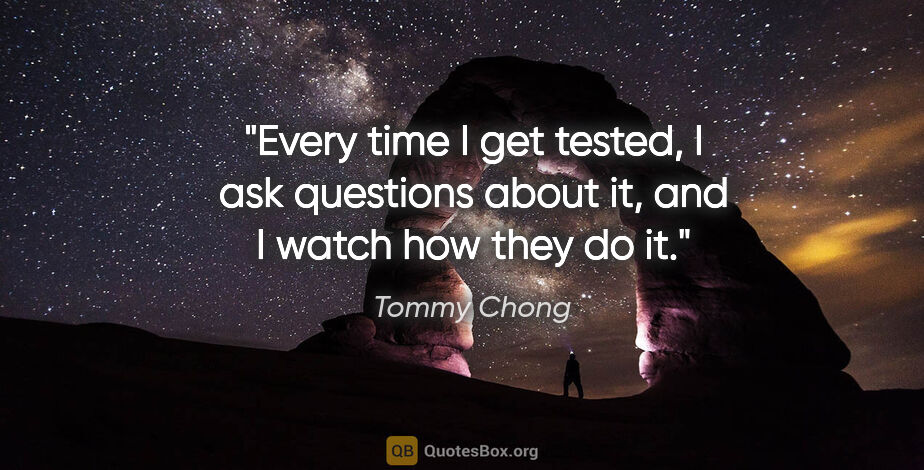 Tommy Chong quote: "Every time I get tested, I ask questions about it, and I watch..."