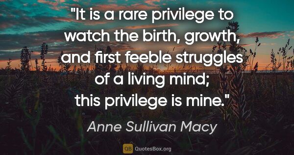 Anne Sullivan Macy quote: "It is a rare privilege to watch the birth, growth, and first..."