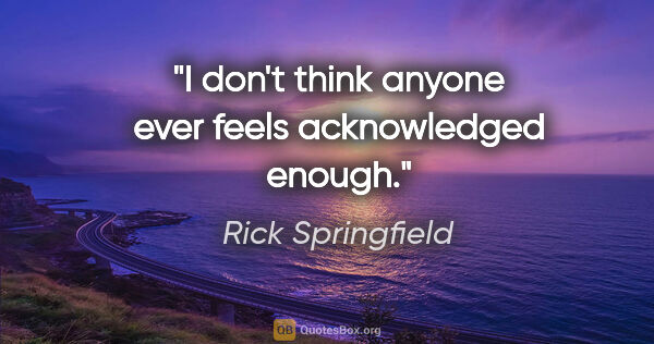 Rick Springfield quote: "I don't think anyone ever feels acknowledged enough."