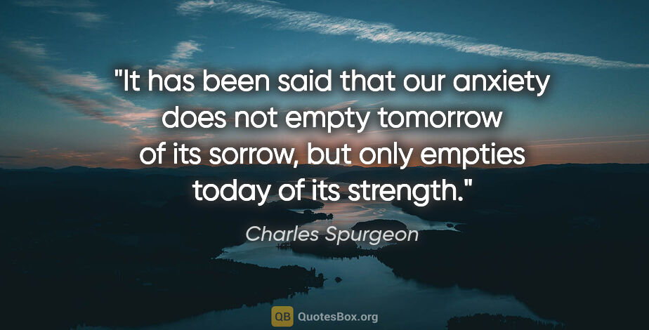Charles Spurgeon quote: "It has been said that our anxiety does not empty tomorrow of..."