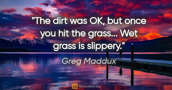 Greg Maddux quote: "The dirt was OK, but once you hit the grass... Wet grass is..."