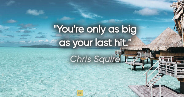 Chris Squire quote: "You're only as big as your last hit."