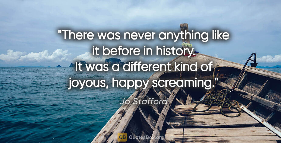 Jo Stafford quote: "There was never anything like it before in history. It was a..."