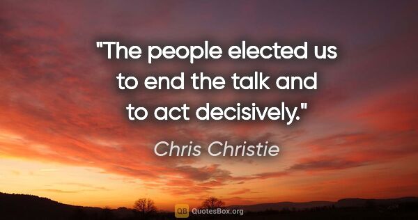 Chris Christie quote: "The people elected us to end the talk and to act decisively."