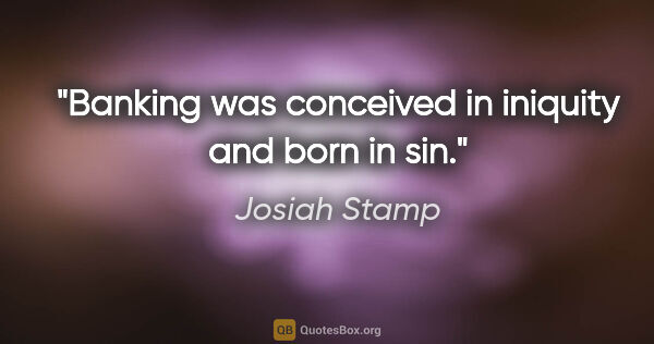Josiah Stamp quote: "Banking was conceived in iniquity and born in sin."