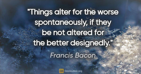 Francis Bacon quote: "Things alter for the worse spontaneously, if they be not..."