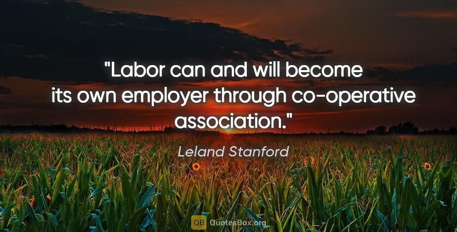 Leland Stanford quote: "Labor can and will become its own employer through..."