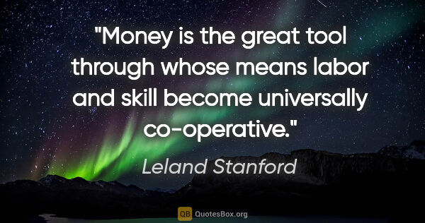 Leland Stanford quote: "Money is the great tool through whose means labor and skill..."