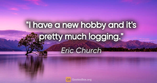 Eric Church quote: "I have a new hobby and it's pretty much logging."