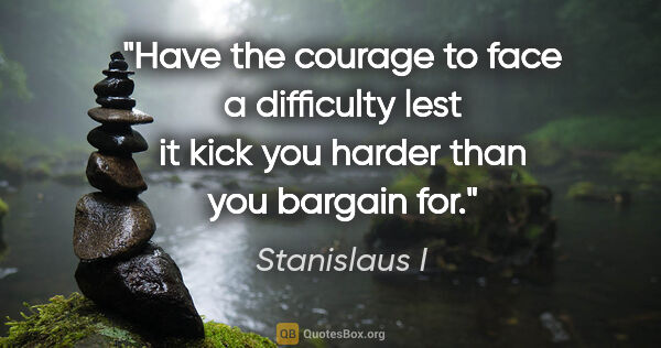 Stanislaus I quote: "Have the courage to face a difficulty lest it kick you harder..."