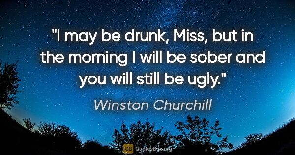 Winston Churchill quote: "I may be drunk, Miss, but in the morning I will be sober and..."