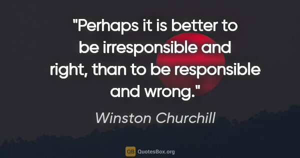 Winston Churchill quote: "Perhaps it is better to be irresponsible and right, than to be..."