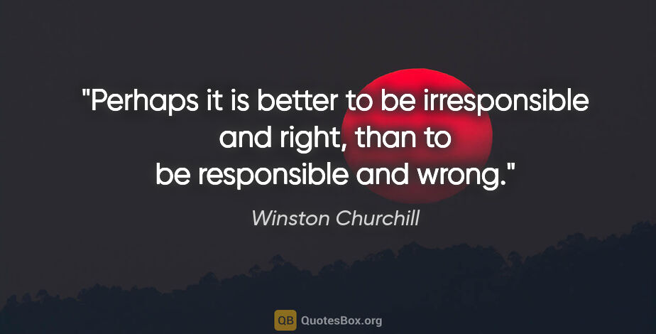 Winston Churchill quote: "Perhaps it is better to be irresponsible and right, than to be..."